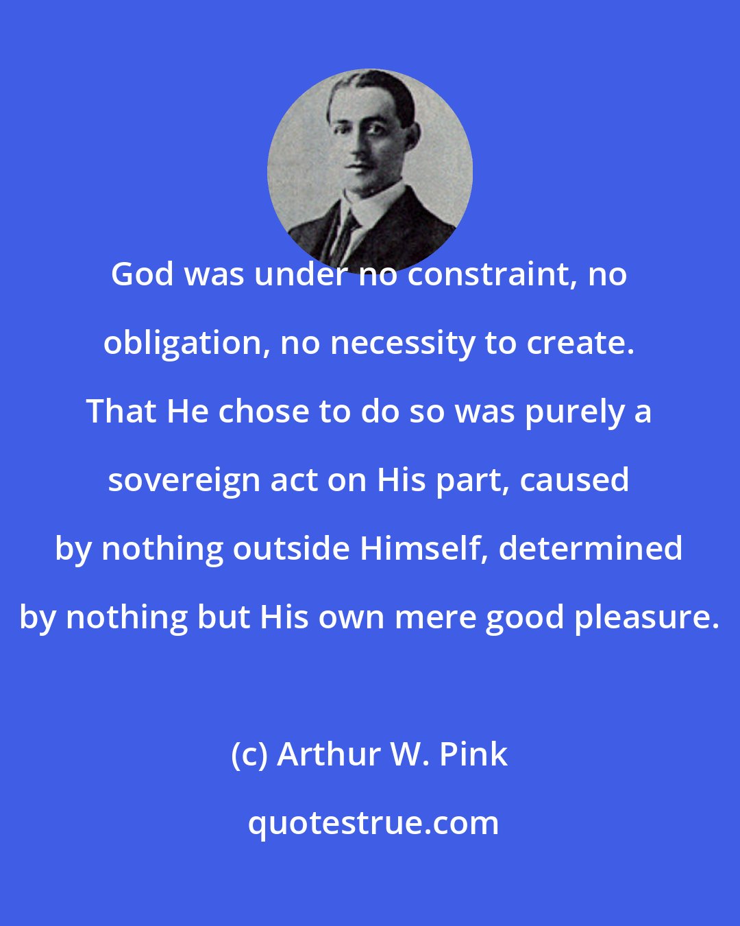 Arthur W. Pink: God was under no constraint, no obligation, no necessity to create. That He chose to do so was purely a sovereign act on His part, caused by nothing outside Himself, determined by nothing but His own mere good pleasure.