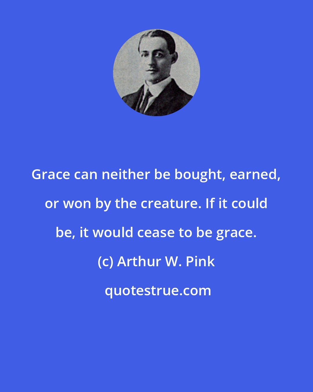 Arthur W. Pink: Grace can neither be bought, earned, or won by the creature. If it could be, it would cease to be grace.