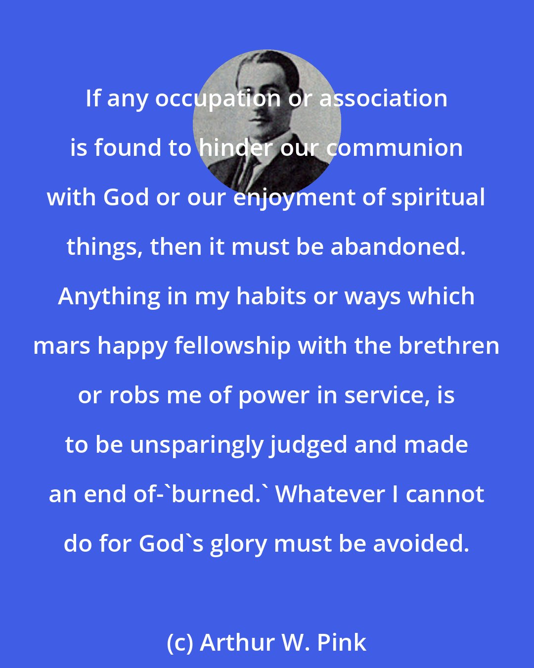 Arthur W. Pink: If any occupation or association is found to hinder our communion with God or our enjoyment of spiritual things, then it must be abandoned. Anything in my habits or ways which mars happy fellowship with the brethren or robs me of power in service, is to be unsparingly judged and made an end of-'burned.' Whatever I cannot do for God's glory must be avoided.