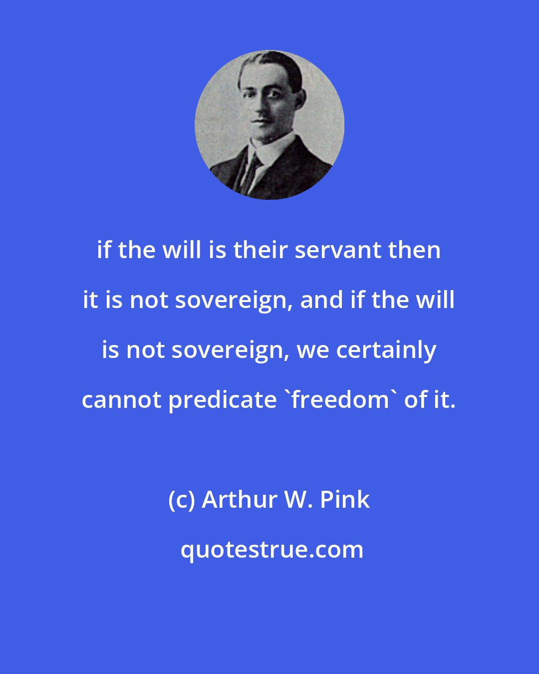 Arthur W. Pink: if the will is their servant then it is not sovereign, and if the will is not sovereign, we certainly cannot predicate 'freedom' of it.