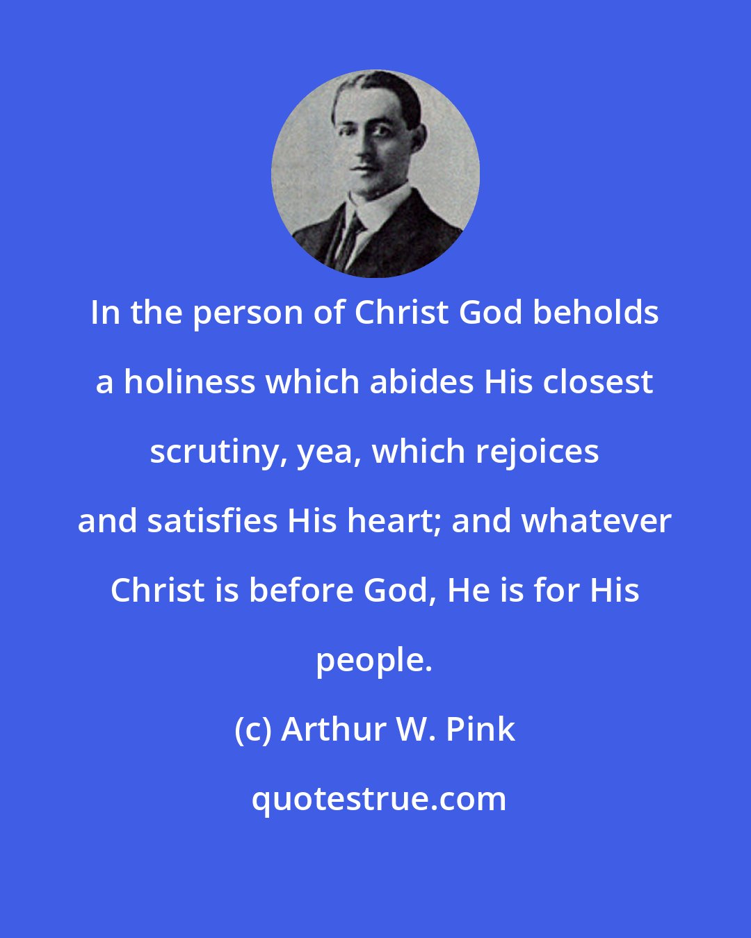 Arthur W. Pink: In the person of Christ God beholds a holiness which abides His closest scrutiny, yea, which rejoices and satisfies His heart; and whatever Christ is before God, He is for His people.