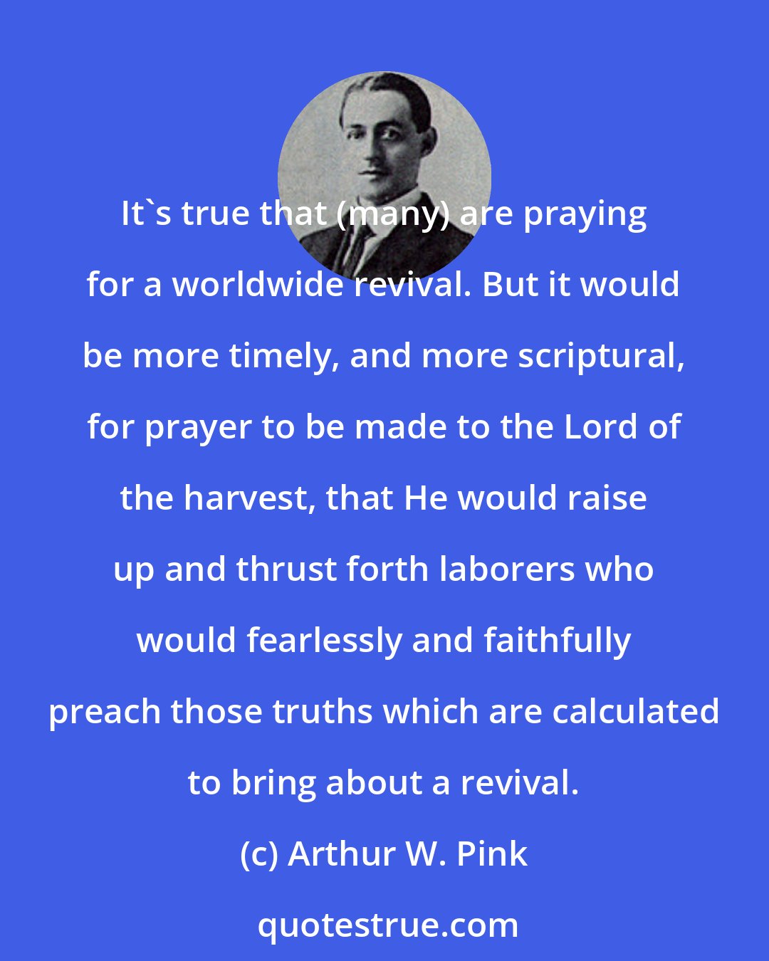 Arthur W. Pink: It's true that (many) are praying for a worldwide revival. But it would be more timely, and more scriptural, for prayer to be made to the Lord of the harvest, that He would raise up and thrust forth laborers who would fearlessly and faithfully preach those truths which are calculated to bring about a revival.