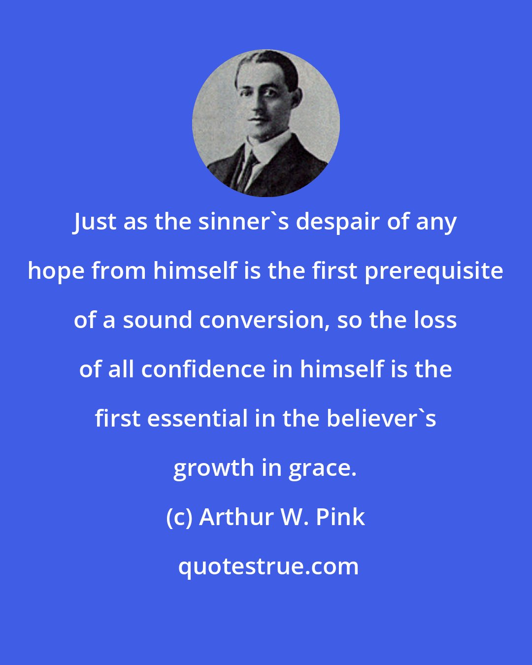 Arthur W. Pink: Just as the sinner's despair of any hope from himself is the first prerequisite of a sound conversion, so the loss of all confidence in himself is the first essential in the believer's growth in grace.