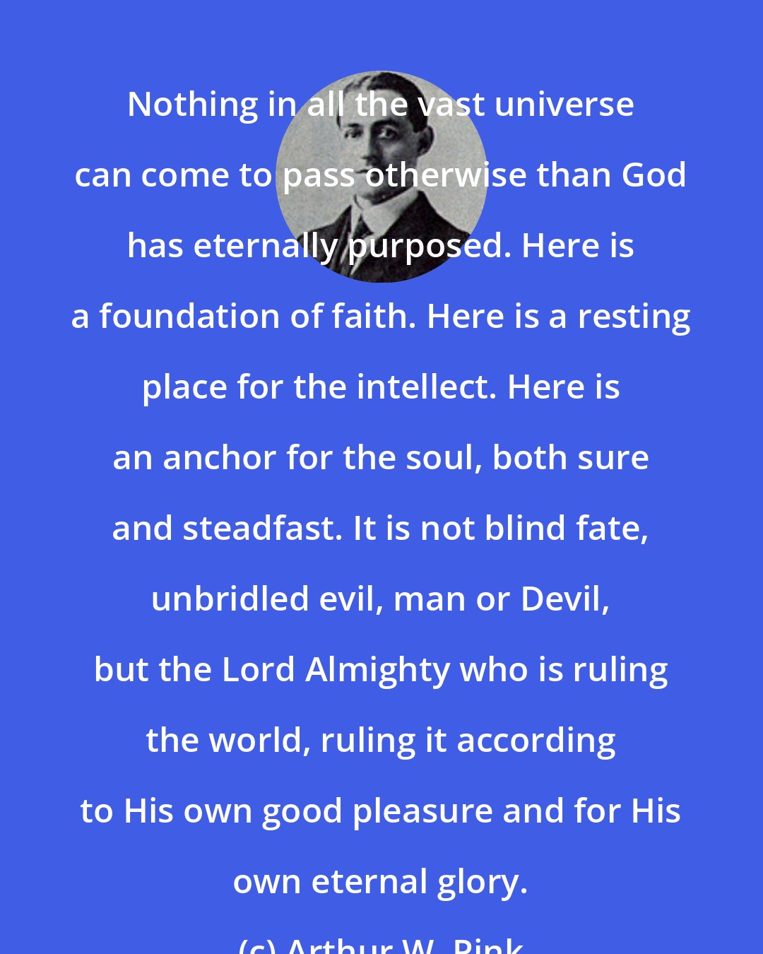 Arthur W. Pink: Nothing in all the vast universe can come to pass otherwise than God has eternally purposed. Here is a foundation of faith. Here is a resting place for the intellect. Here is an anchor for the soul, both sure and steadfast. It is not blind fate, unbridled evil, man or Devil, but the Lord Almighty who is ruling the world, ruling it according to His own good pleasure and for His own eternal glory.