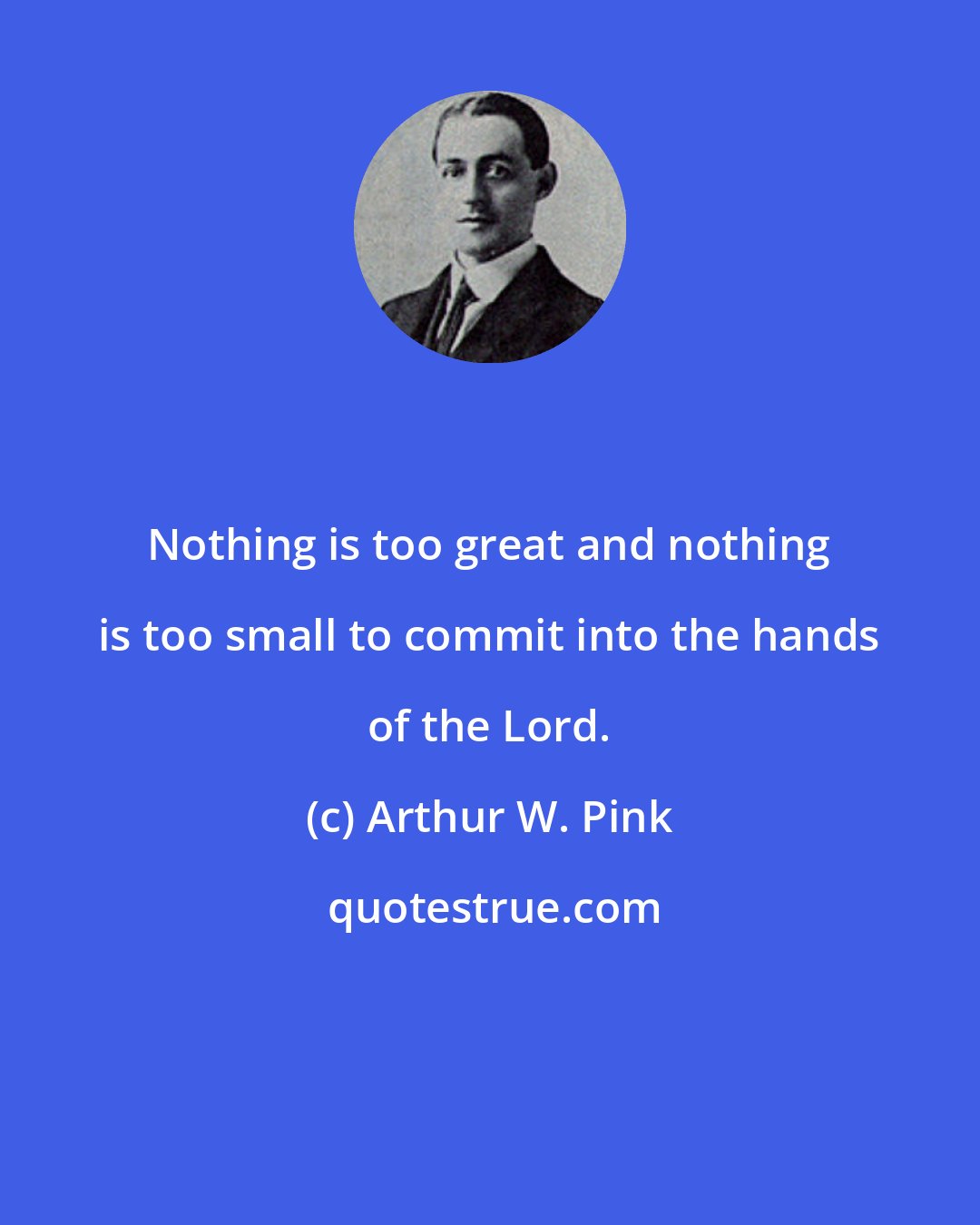 Arthur W. Pink: Nothing is too great and nothing is too small to commit into the hands of the Lord.