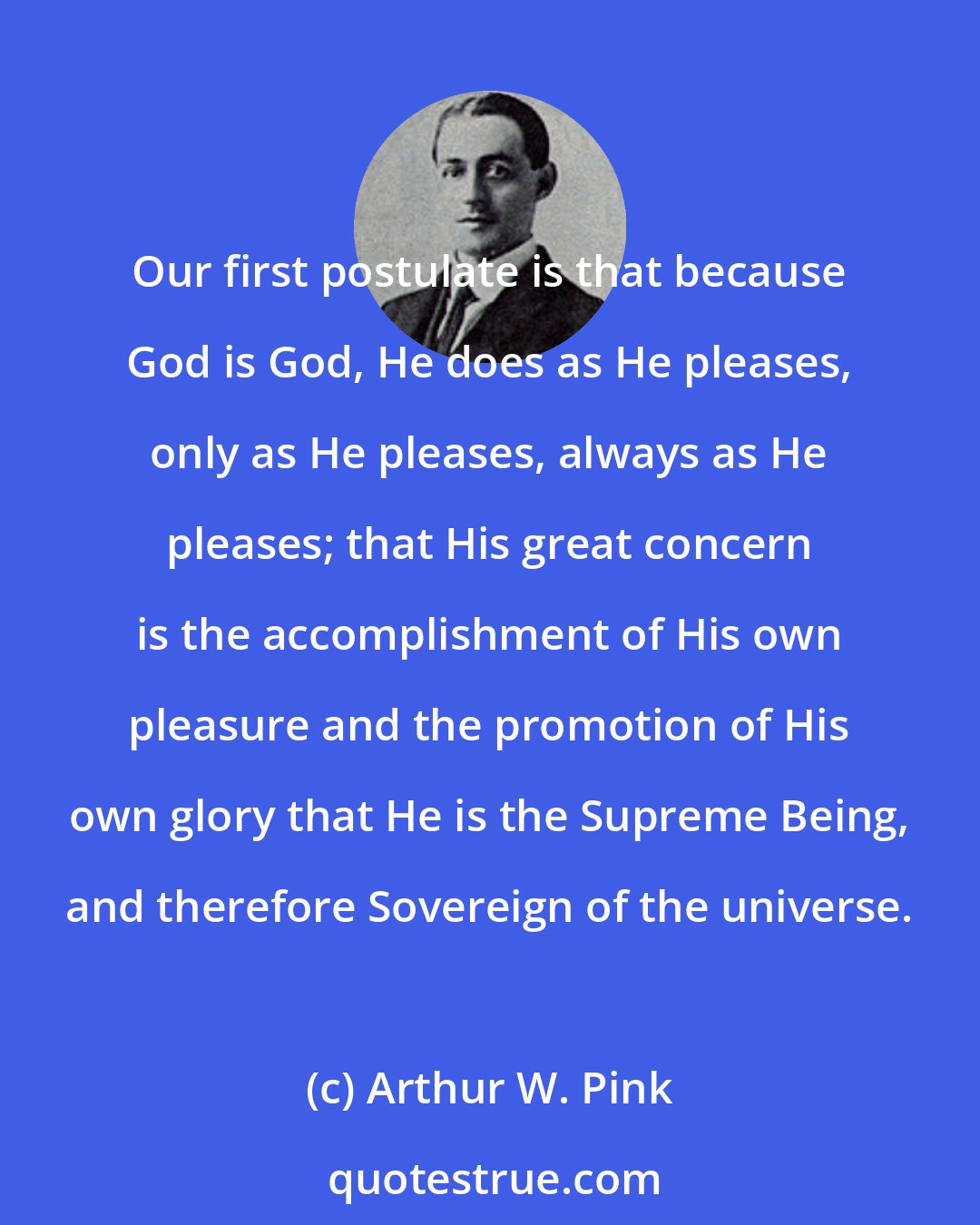 Arthur W. Pink: Our first postulate is that because God is God, He does as He pleases, only as He pleases, always as He pleases; that His great concern is the accomplishment of His own pleasure and the promotion of His own glory that He is the Supreme Being, and therefore Sovereign of the universe.