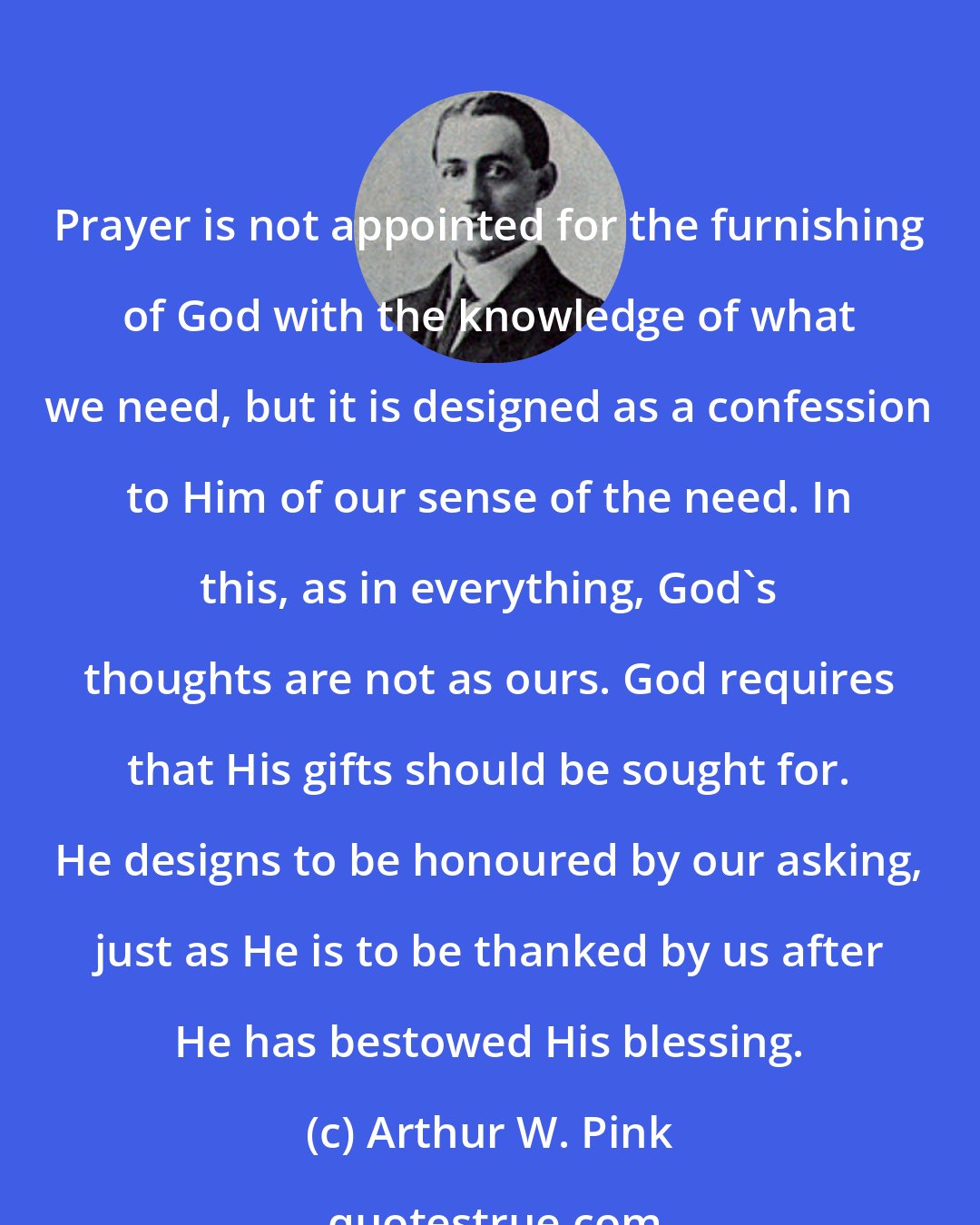 Arthur W. Pink: Prayer is not appointed for the furnishing of God with the knowledge of what we need, but it is designed as a confession to Him of our sense of the need. In this, as in everything, God's thoughts are not as ours. God requires that His gifts should be sought for. He designs to be honoured by our asking, just as He is to be thanked by us after He has bestowed His blessing.