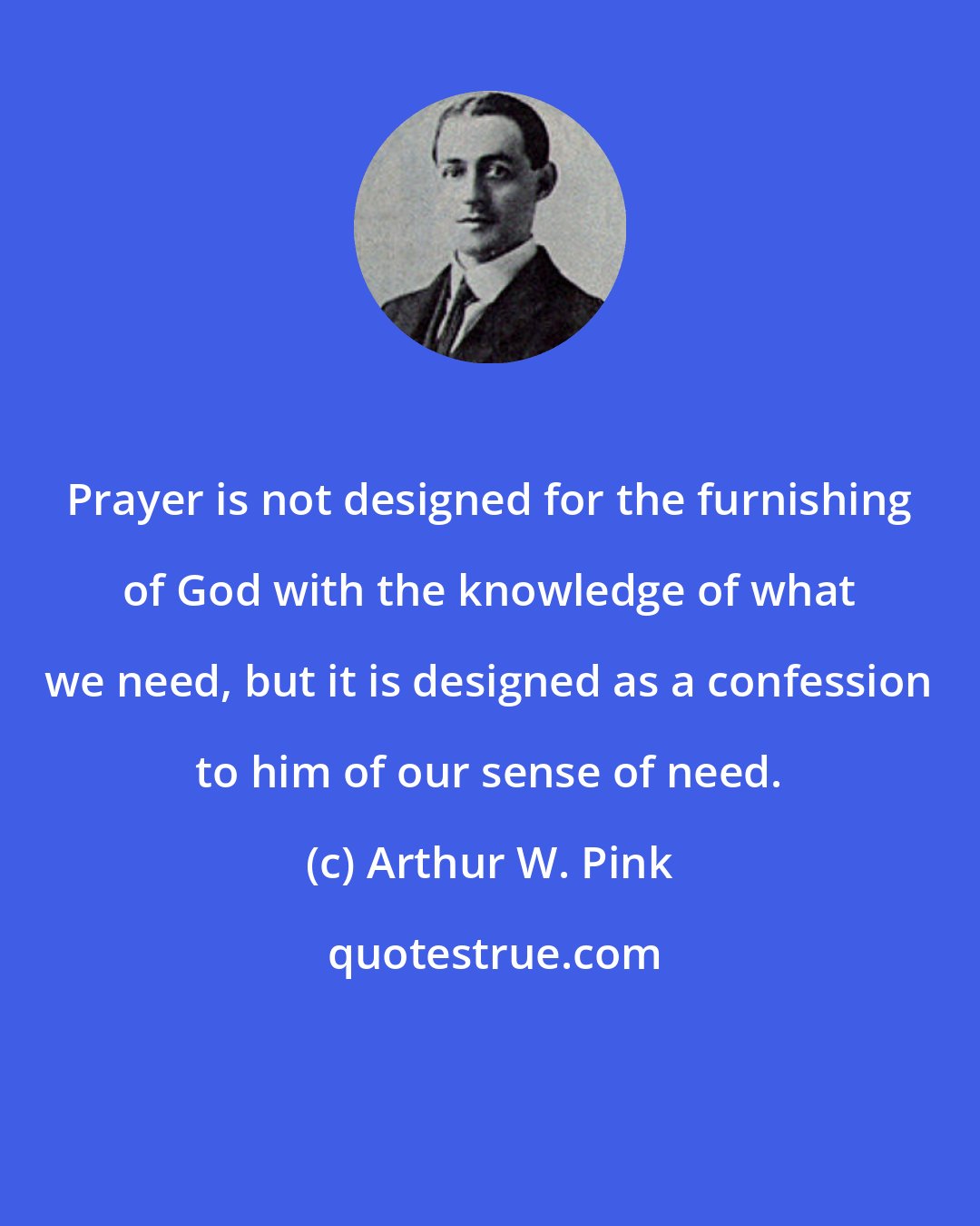 Arthur W. Pink: Prayer is not designed for the furnishing of God with the knowledge of what we need, but it is designed as a confession to him of our sense of need.