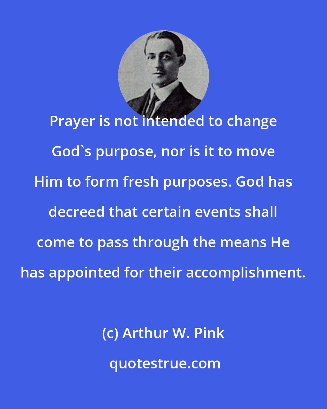 Arthur W. Pink: Prayer is not intended to change God's purpose, nor is it to move Him to form fresh purposes. God has decreed that certain events shall come to pass through the means He has appointed for their accomplishment.