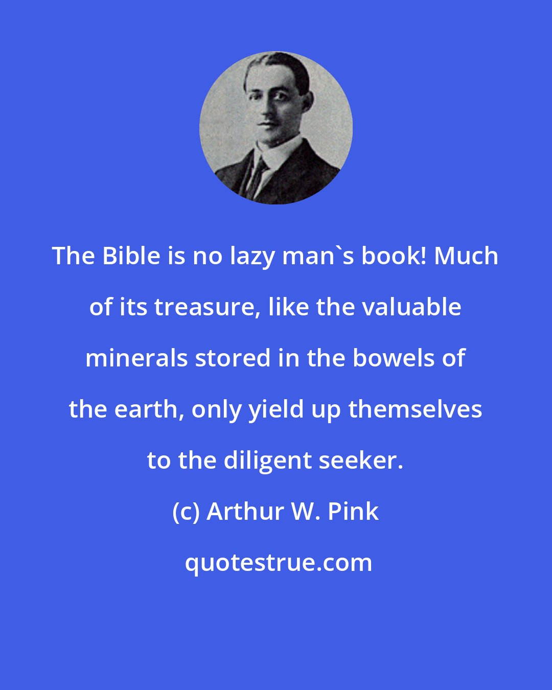 Arthur W. Pink: The Bible is no lazy man's book! Much of its treasure, like the valuable minerals stored in the bowels of the earth, only yield up themselves to the diligent seeker.