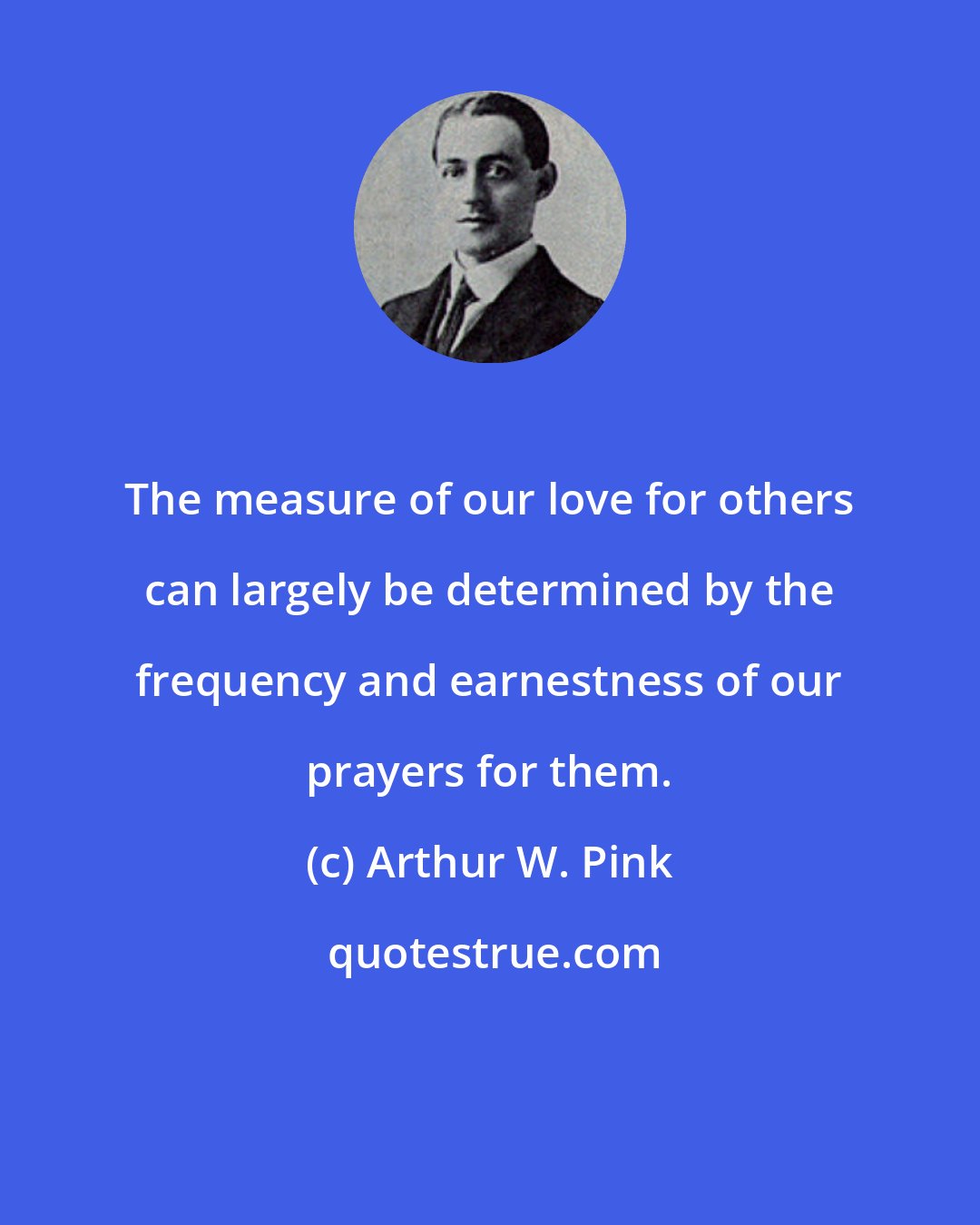 Arthur W. Pink: The measure of our love for others can largely be determined by the frequency and earnestness of our prayers for them.