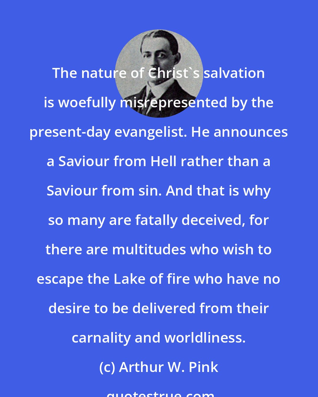 Arthur W. Pink: The nature of Christ's salvation is woefully misrepresented by the present-day evangelist. He announces a Saviour from Hell rather than a Saviour from sin. And that is why so many are fatally deceived, for there are multitudes who wish to escape the Lake of fire who have no desire to be delivered from their carnality and worldliness.