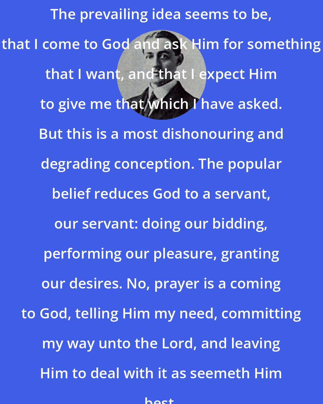 Arthur W. Pink: The prevailing idea seems to be, that I come to God and ask Him for something that I want, and that I expect Him to give me that which I have asked. But this is a most dishonouring and degrading conception. The popular belief reduces God to a servant, our servant: doing our bidding, performing our pleasure, granting our desires. No, prayer is a coming to God, telling Him my need, committing my way unto the Lord, and leaving Him to deal with it as seemeth Him best.