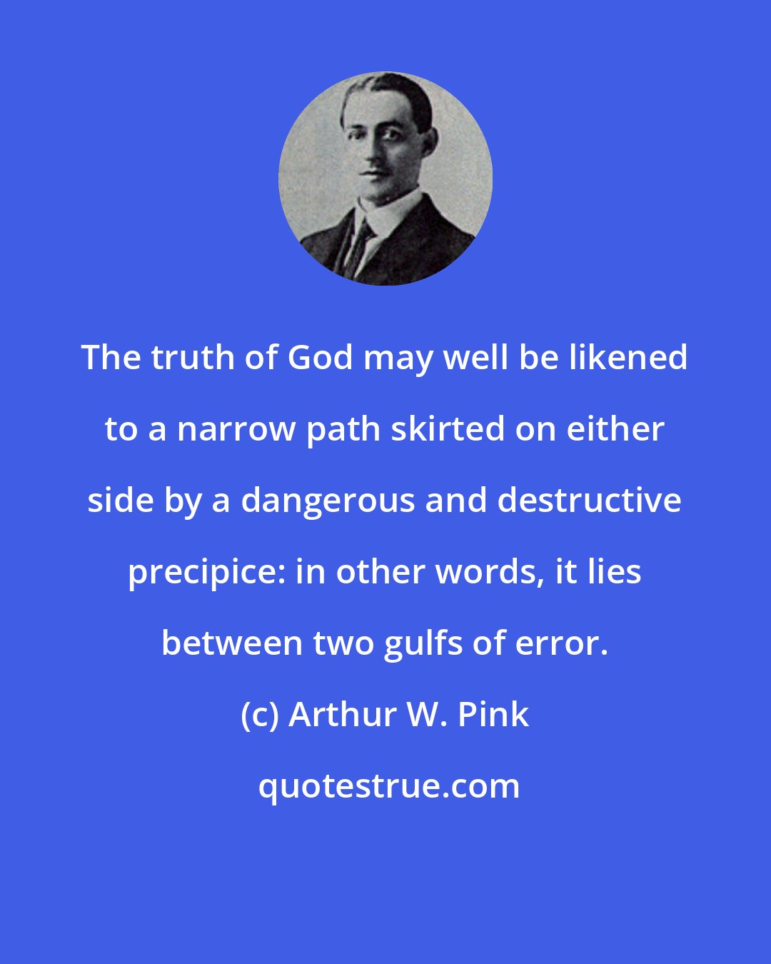 Arthur W. Pink: The truth of God may well be likened to a narrow path skirted on either side by a dangerous and destructive precipice: in other words, it lies between two gulfs of error.