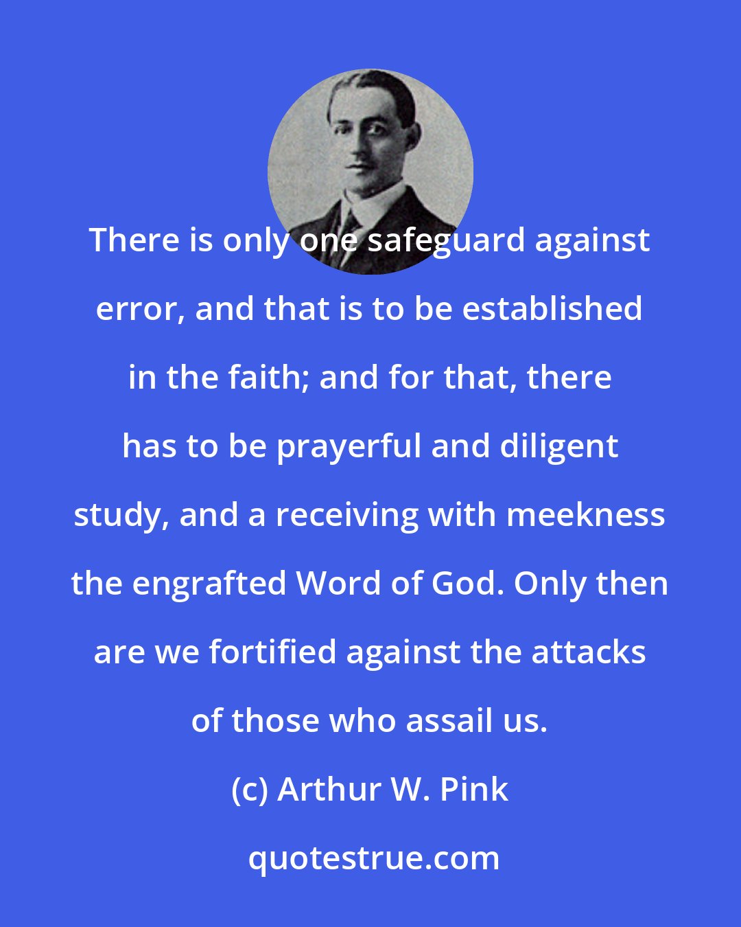 Arthur W. Pink: There is only one safeguard against error, and that is to be established in the faith; and for that, there has to be prayerful and diligent study, and a receiving with meekness the engrafted Word of God. Only then are we fortified against the attacks of those who assail us.