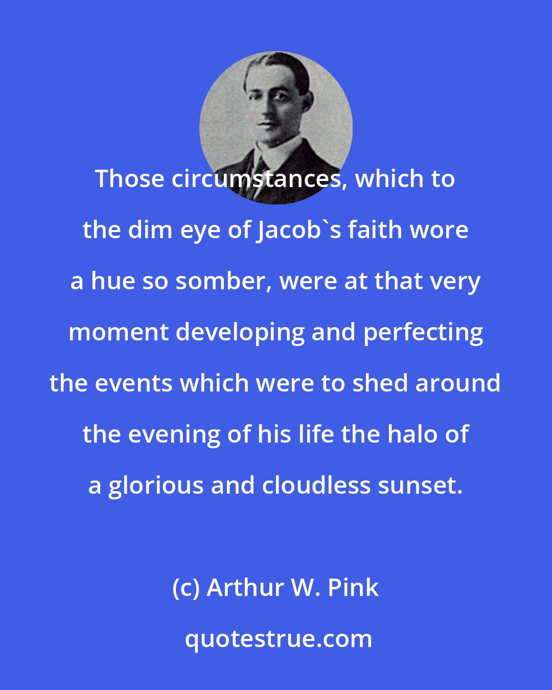 Arthur W. Pink: Those circumstances, which to the dim eye of Jacob's faith wore a hue so somber, were at that very moment developing and perfecting the events which were to shed around the evening of his life the halo of a glorious and cloudless sunset.