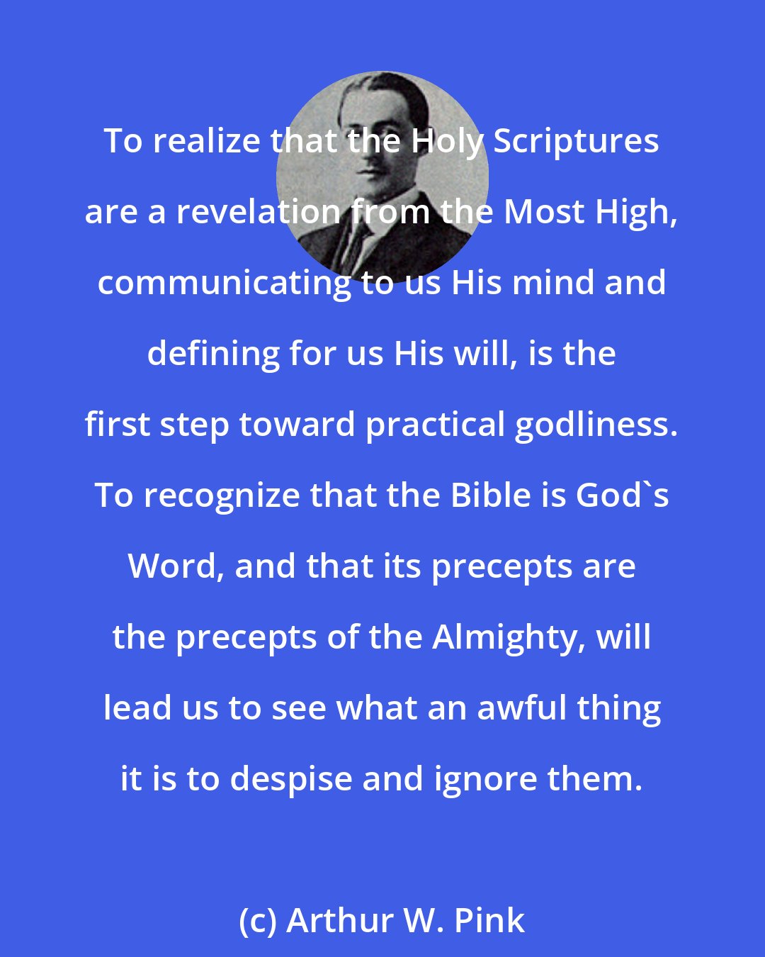 Arthur W. Pink: To realize that the Holy Scriptures are a revelation from the Most High, communicating to us His mind and defining for us His will, is the first step toward practical godliness. To recognize that the Bible is God's Word, and that its precepts are the precepts of the Almighty, will lead us to see what an awful thing it is to despise and ignore them.