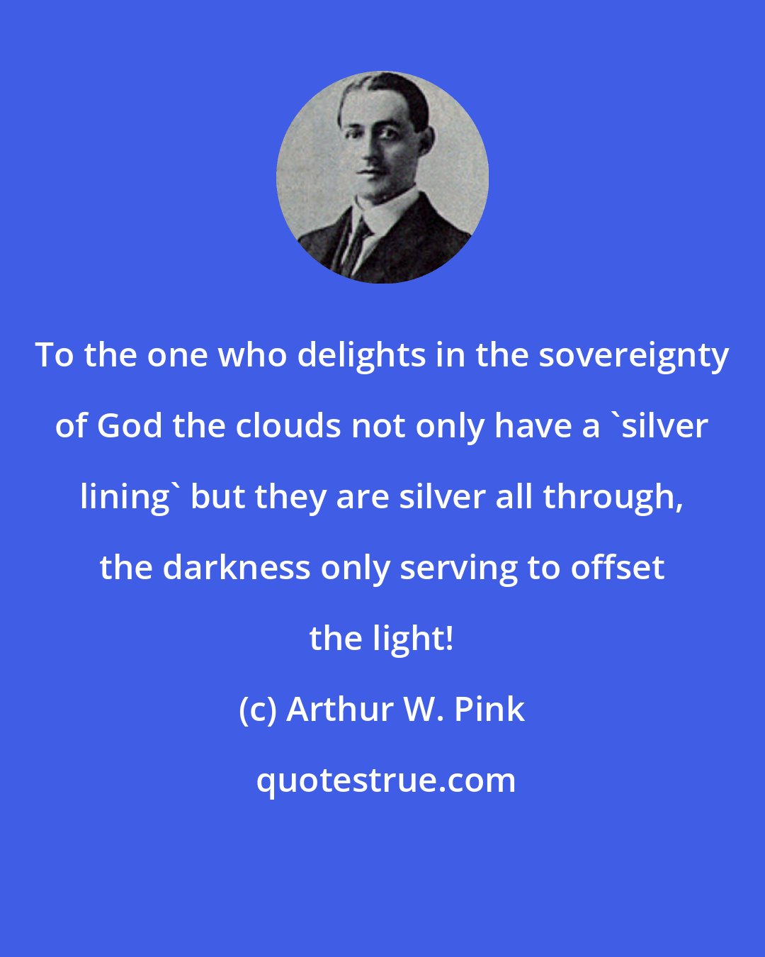 Arthur W. Pink: To the one who delights in the sovereignty of God the clouds not only have a 'silver lining' but they are silver all through, the darkness only serving to offset the light!