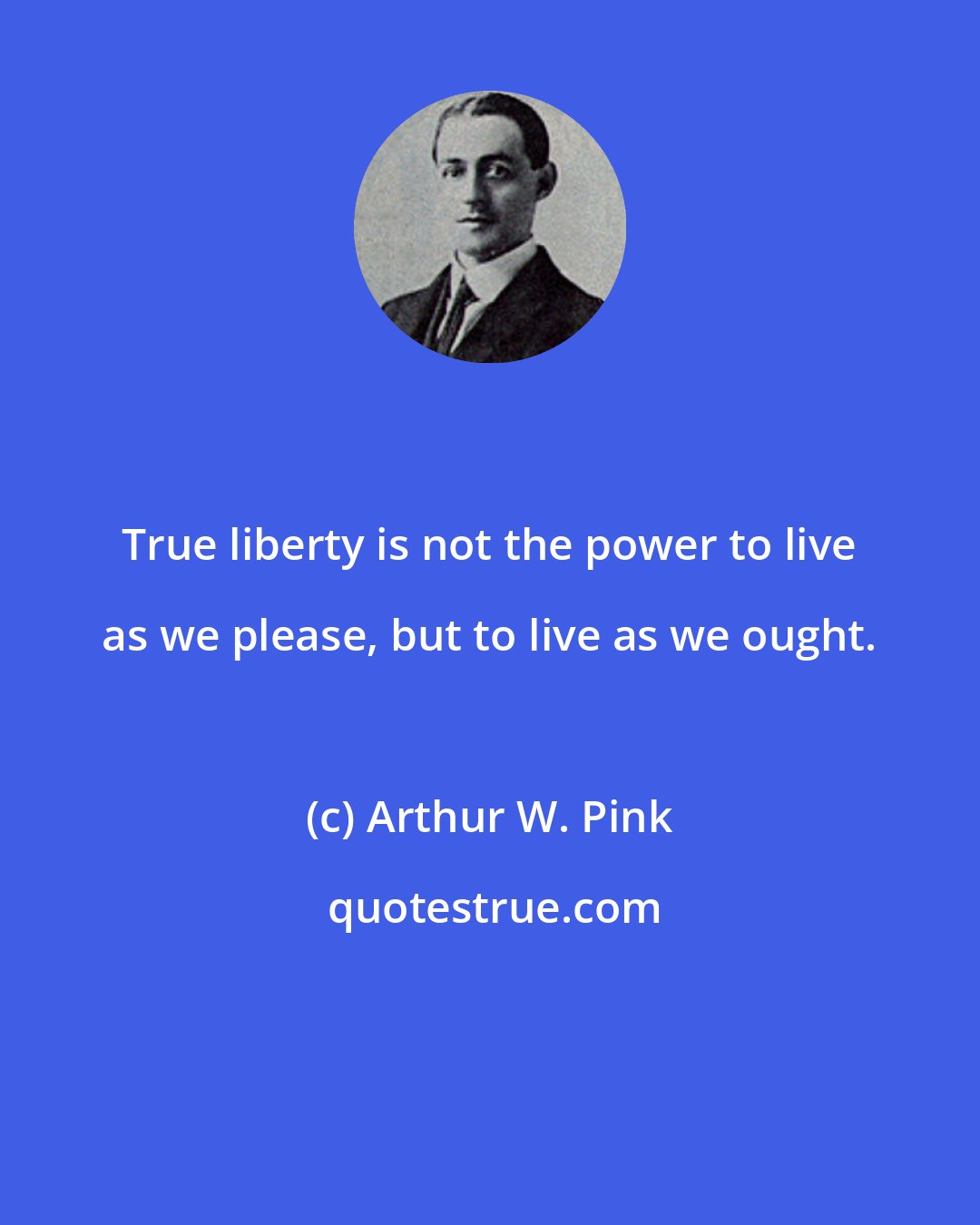 Arthur W. Pink: True liberty is not the power to live as we please, but to live as we ought.