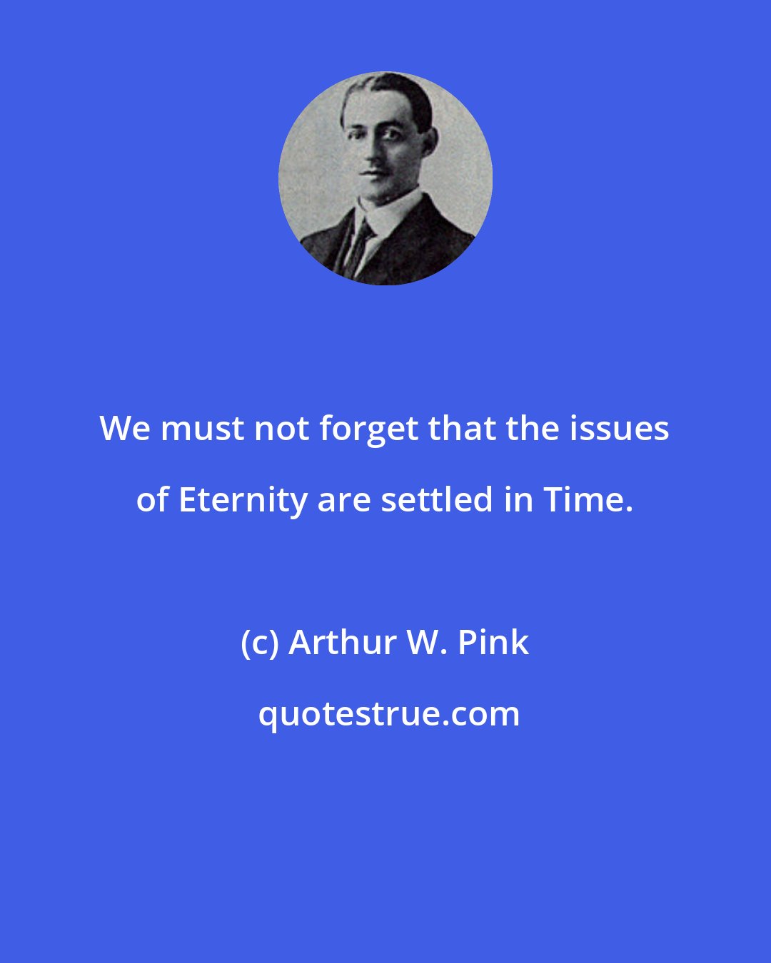 Arthur W. Pink: We must not forget that the issues of Eternity are settled in Time.