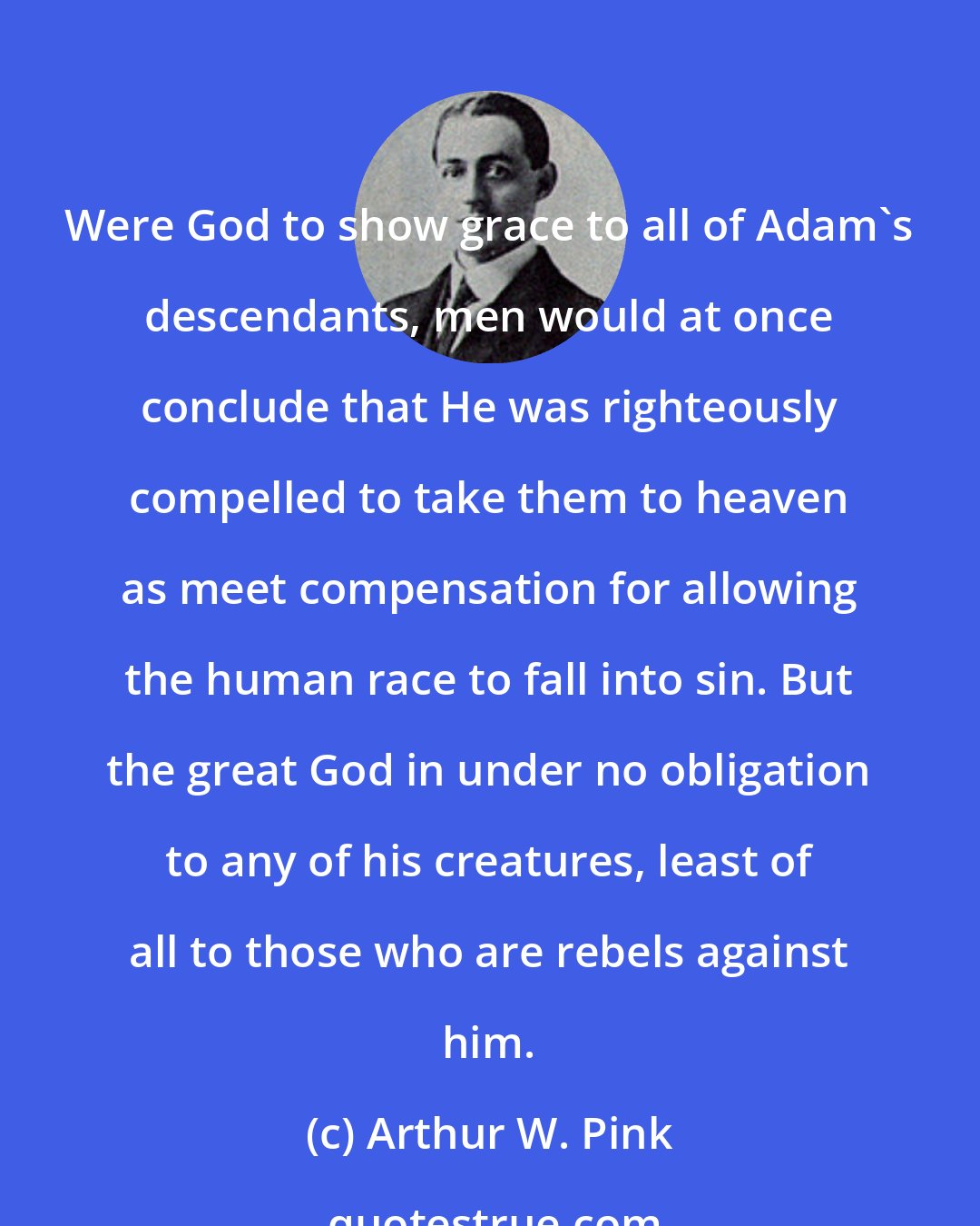 Arthur W. Pink: Were God to show grace to all of Adam's descendants, men would at once conclude that He was righteously compelled to take them to heaven as meet compensation for allowing the human race to fall into sin. But the great God in under no obligation to any of his creatures, least of all to those who are rebels against him.