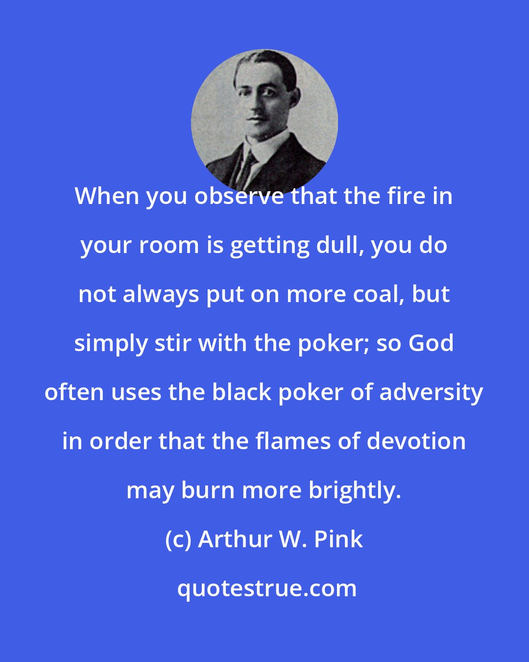 Arthur W. Pink: When you observe that the fire in your room is getting dull, you do not always put on more coal, but simply stir with the poker; so God often uses the black poker of adversity in order that the flames of devotion may burn more brightly.