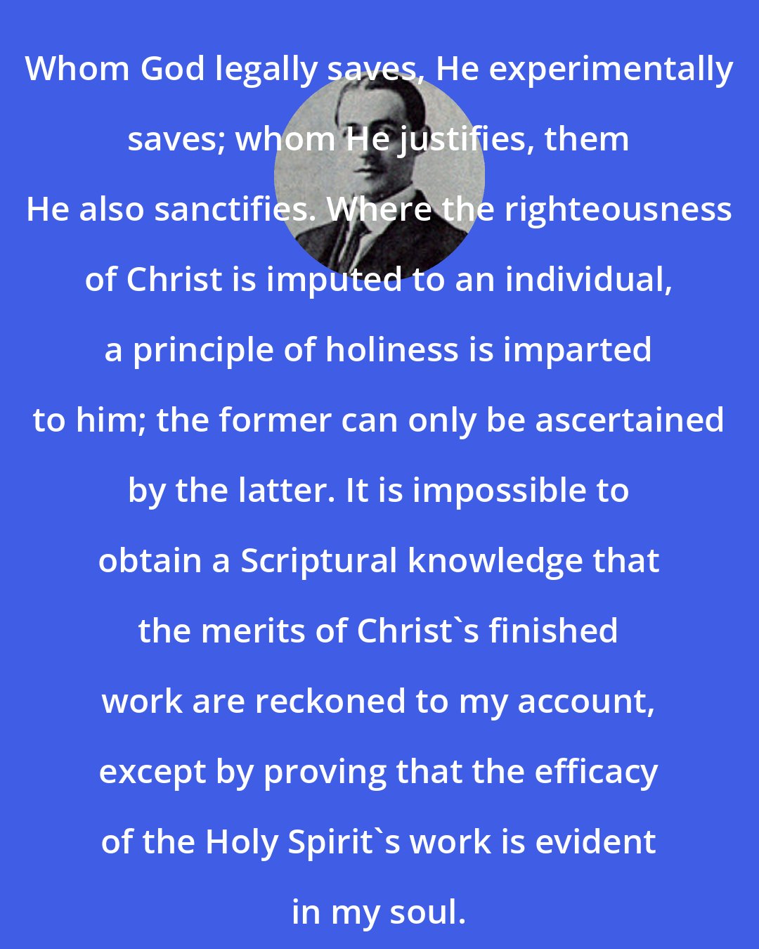 Arthur W. Pink: Whom God legally saves, He experimentally saves; whom He justifies, them He also sanctifies. Where the righteousness of Christ is imputed to an individual, a principle of holiness is imparted to him; the former can only be ascertained by the latter. It is impossible to obtain a Scriptural knowledge that the merits of Christ's finished work are reckoned to my account, except by proving that the efficacy of the Holy Spirit's work is evident in my soul.