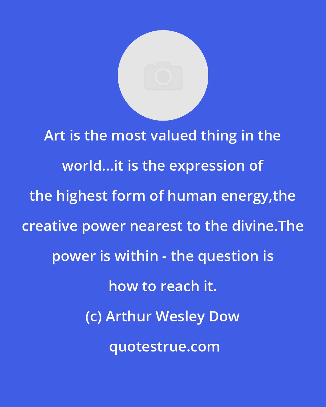 Arthur Wesley Dow: Art is the most valued thing in the world...it is the expression of the highest form of human energy,the creative power nearest to the divine.The power is within - the question is how to reach it.