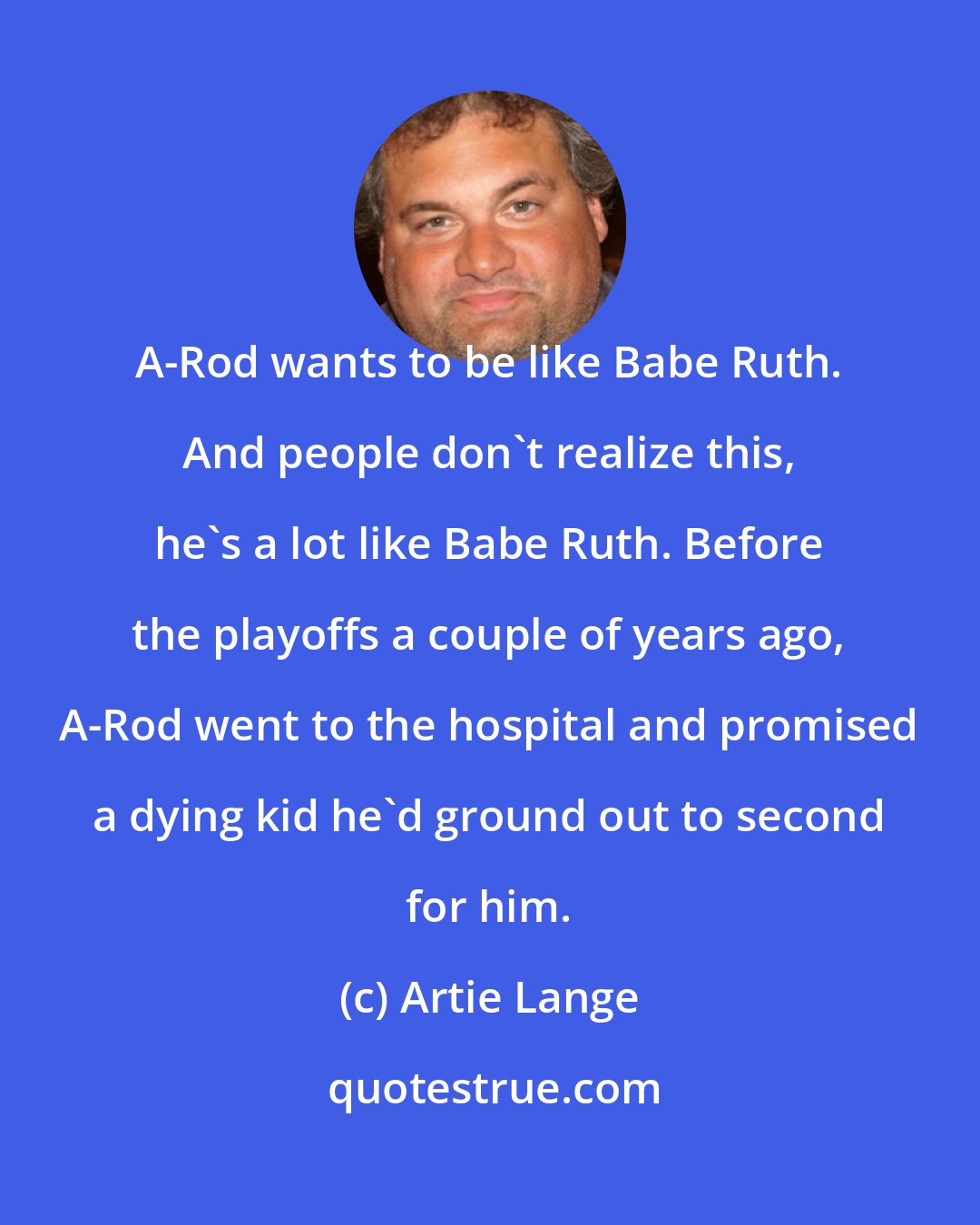 Artie Lange: A-Rod wants to be like Babe Ruth. And people don't realize this, he's a lot like Babe Ruth. Before the playoffs a couple of years ago, A-Rod went to the hospital and promised a dying kid he'd ground out to second for him.