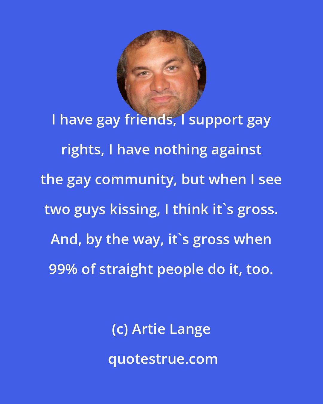 Artie Lange: I have gay friends, I support gay rights, I have nothing against the gay community, but when I see two guys kissing, I think it's gross. And, by the way, it's gross when 99% of straight people do it, too.