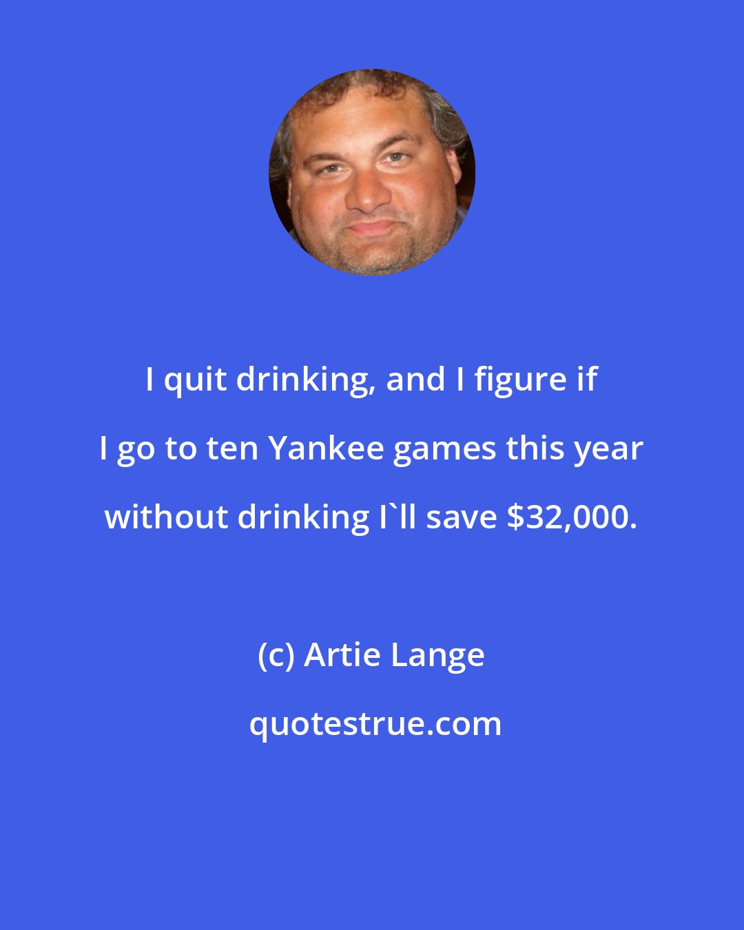 Artie Lange: I quit drinking, and I figure if I go to ten Yankee games this year without drinking I'll save $32,000.