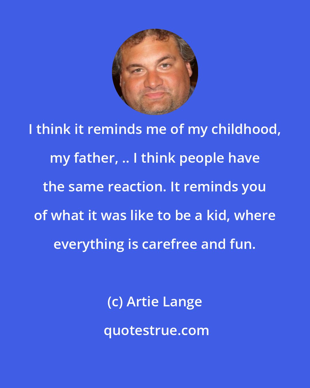 Artie Lange: I think it reminds me of my childhood, my father, .. I think people have the same reaction. It reminds you of what it was like to be a kid, where everything is carefree and fun.