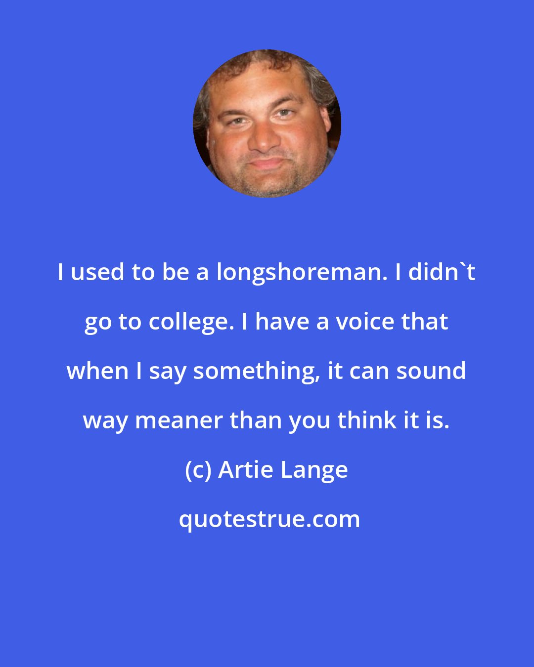 Artie Lange: I used to be a longshoreman. I didn't go to college. I have a voice that when I say something, it can sound way meaner than you think it is.