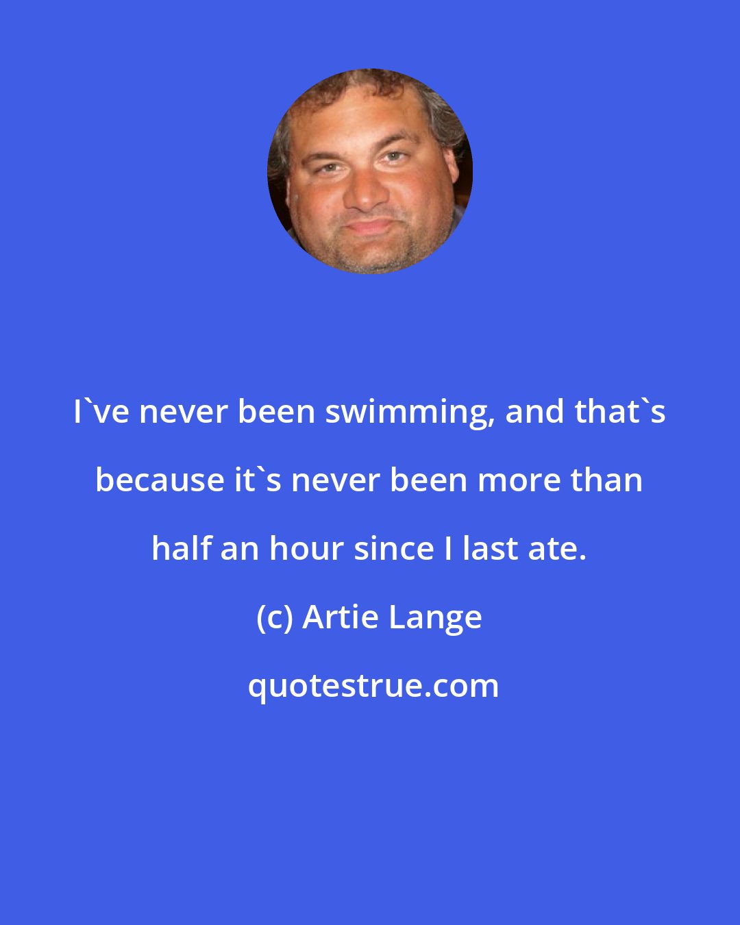 Artie Lange: I've never been swimming, and that's because it's never been more than half an hour since I last ate.