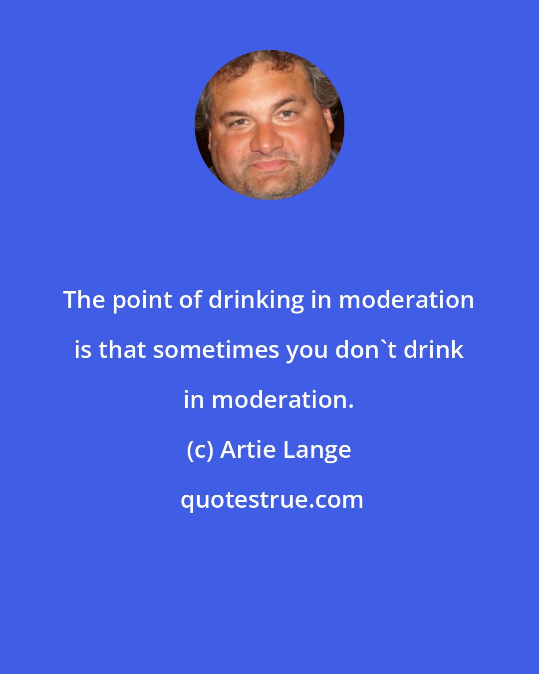 Artie Lange: The point of drinking in moderation is that sometimes you don't drink in moderation.