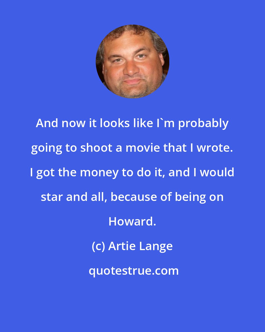 Artie Lange: And now it looks like I'm probably going to shoot a movie that I wrote. I got the money to do it, and I would star and all, because of being on Howard.