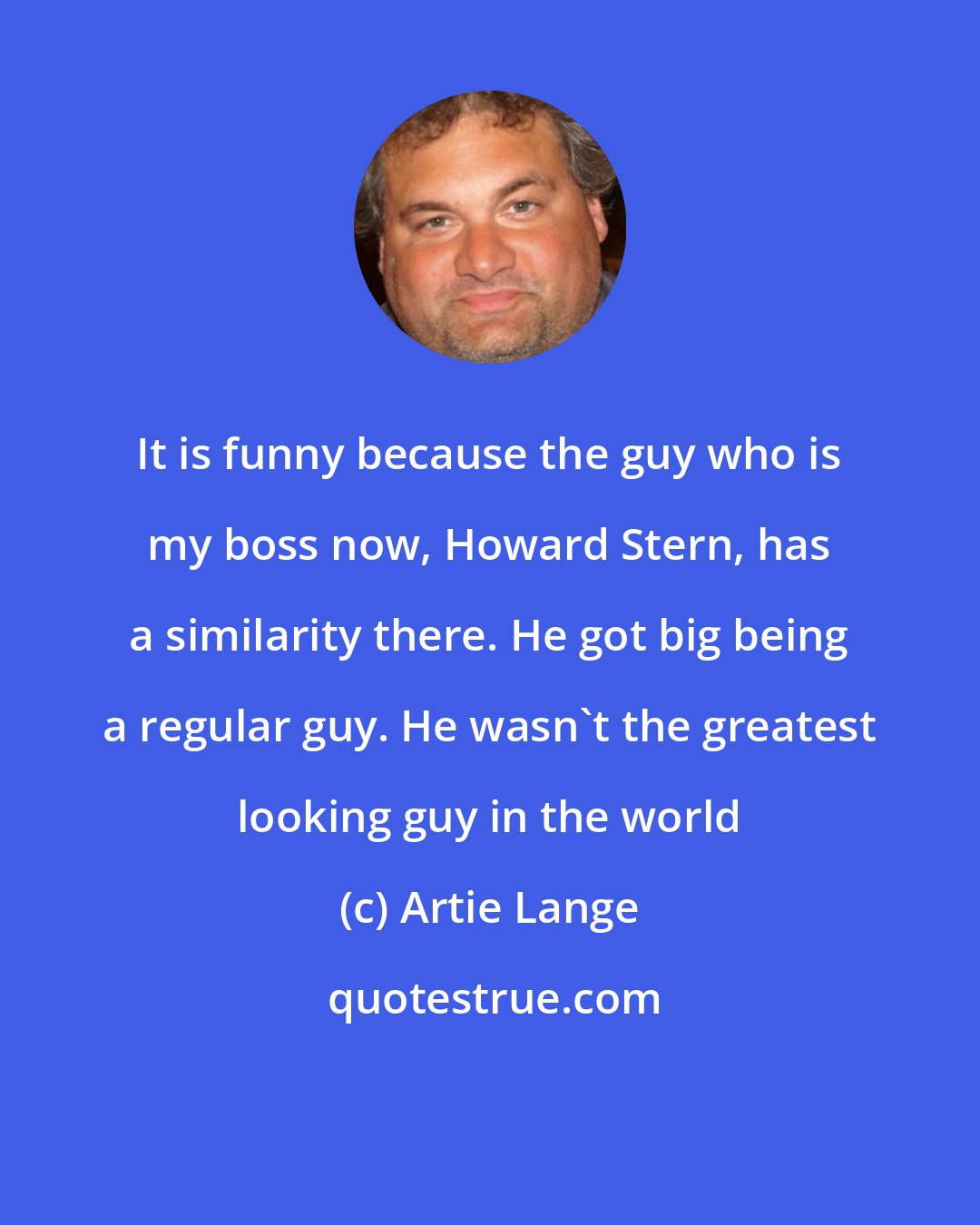 Artie Lange: It is funny because the guy who is my boss now, Howard Stern, has a similarity there. He got big being a regular guy. He wasn't the greatest looking guy in the world