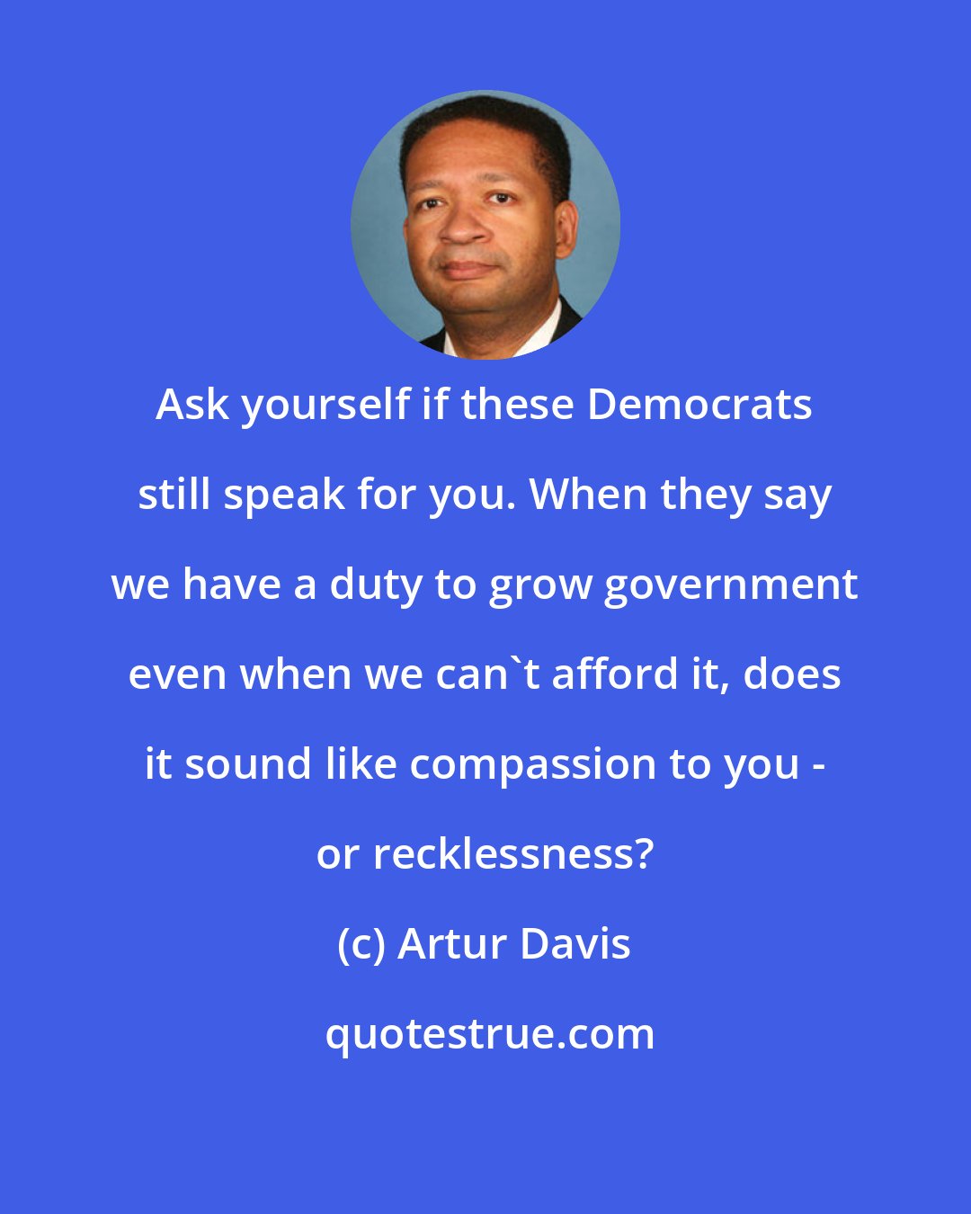 Artur Davis: Ask yourself if these Democrats still speak for you. When they say we have a duty to grow government even when we can't afford it, does it sound like compassion to you - or recklessness?