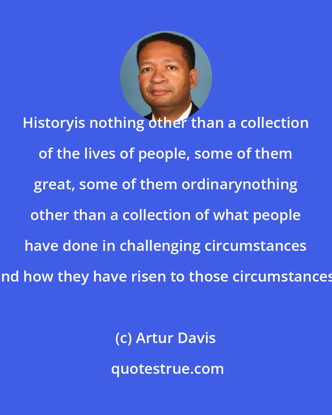 Artur Davis: Historyis nothing other than a collection of the lives of people, some of them great, some of them ordinarynothing other than a collection of what people have done in challenging circumstances and how they have risen to those circumstances.