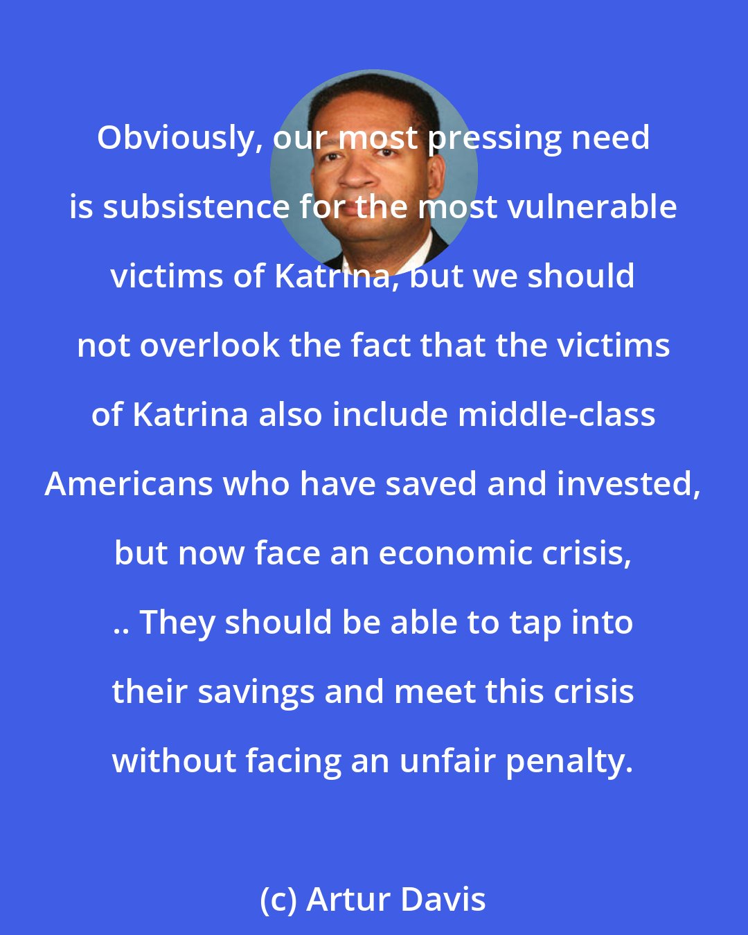 Artur Davis: Obviously, our most pressing need is subsistence for the most vulnerable victims of Katrina, but we should not overlook the fact that the victims of Katrina also include middle-class Americans who have saved and invested, but now face an economic crisis, .. They should be able to tap into their savings and meet this crisis without facing an unfair penalty.