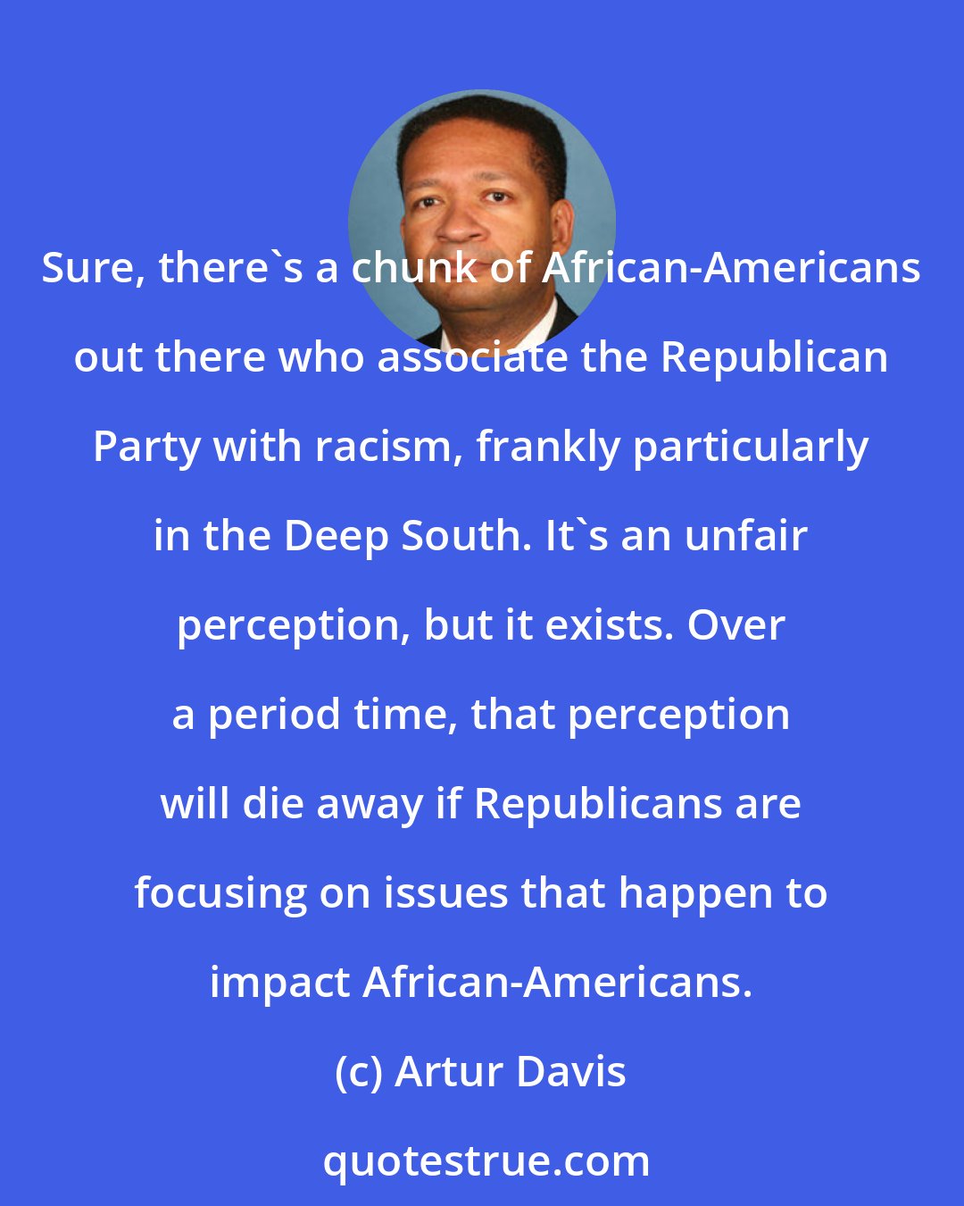 Artur Davis: Sure, there's a chunk of African-Americans out there who associate the Republican Party with racism, frankly particularly in the Deep South. It's an unfair perception, but it exists. Over a period time, that perception will die away if Republicans are focusing on issues that happen to impact African-Americans.