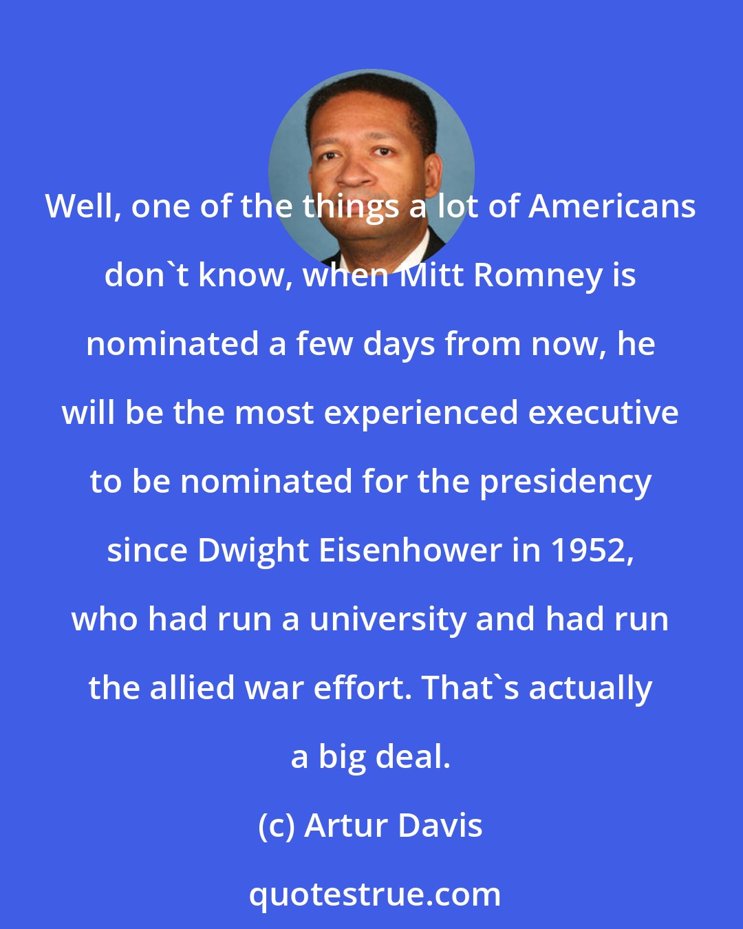 Artur Davis: Well, one of the things a lot of Americans don't know, when Mitt Romney is nominated a few days from now, he will be the most experienced executive to be nominated for the presidency since Dwight Eisenhower in 1952, who had run a university and had run the allied war effort. That's actually a big deal.