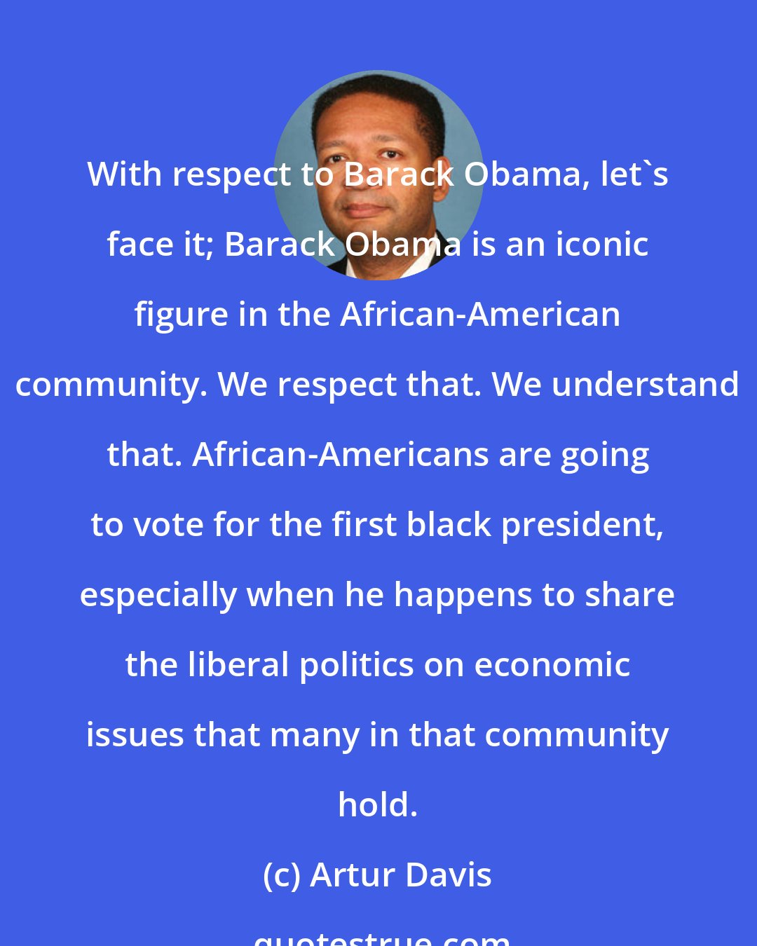 Artur Davis: With respect to Barack Obama, let's face it; Barack Obama is an iconic figure in the African-American community. We respect that. We understand that. African-Americans are going to vote for the first black president, especially when he happens to share the liberal politics on economic issues that many in that community hold.