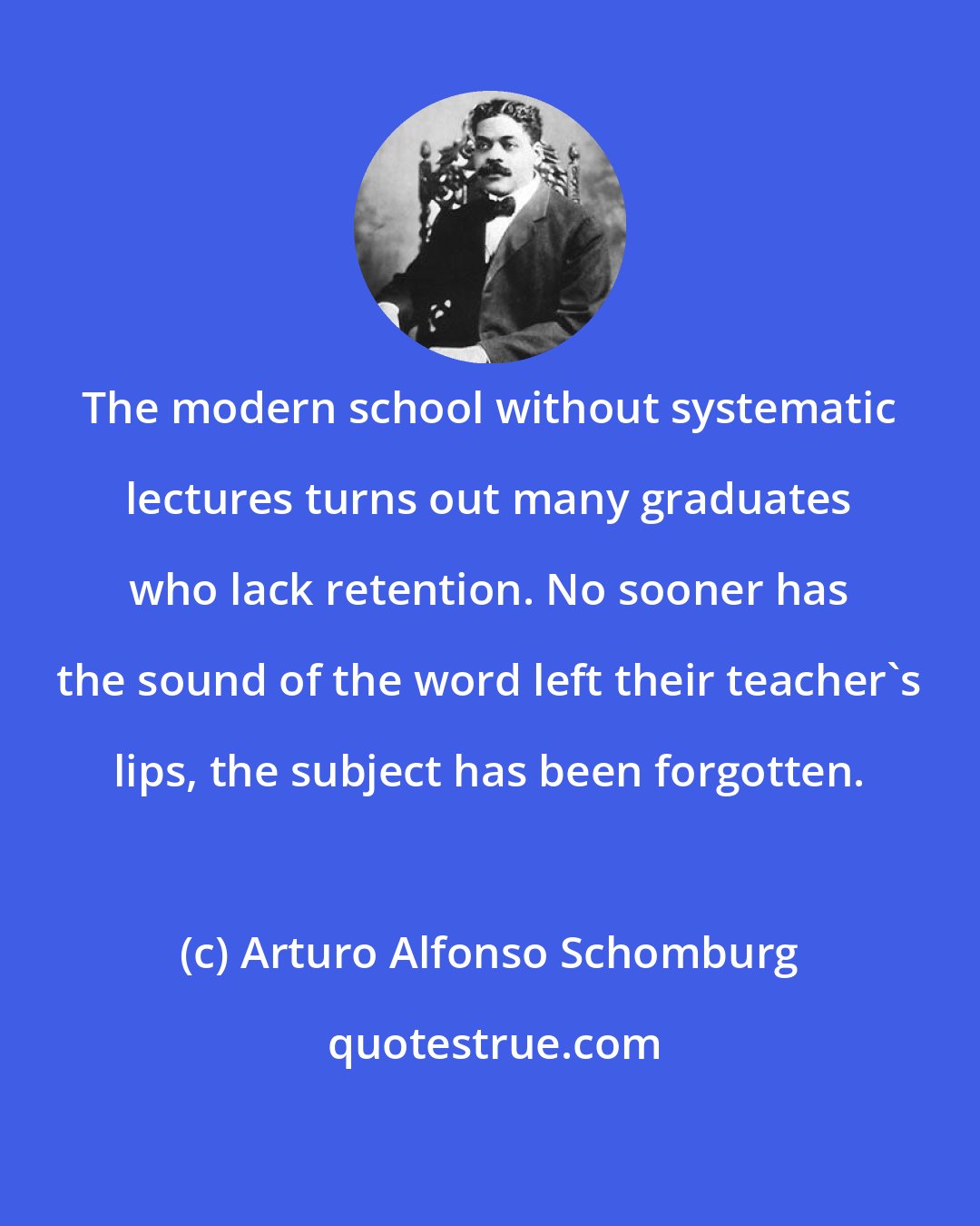 Arturo Alfonso Schomburg: The modern school without systematic lectures turns out many graduates who lack retention. No sooner has the sound of the word left their teacher's lips, the subject has been forgotten.