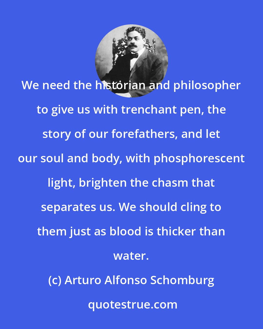Arturo Alfonso Schomburg: We need the historian and philosopher to give us with trenchant pen, the story of our forefathers, and let our soul and body, with phosphorescent light, brighten the chasm that separates us. We should cling to them just as blood is thicker than water.