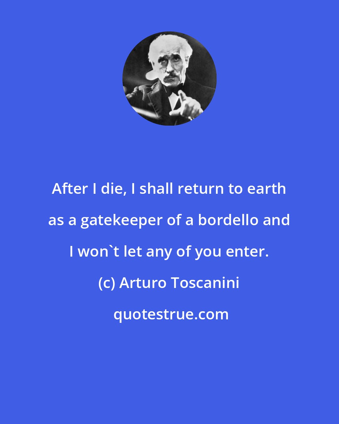 Arturo Toscanini: After I die, I shall return to earth as a gatekeeper of a bordello and I won't let any of you enter.