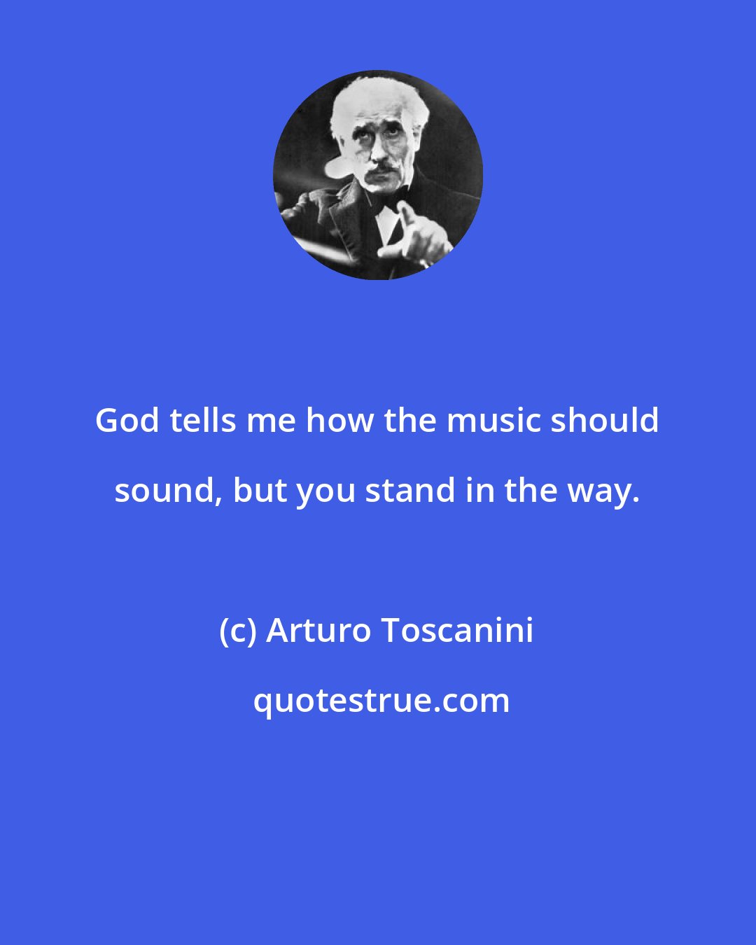 Arturo Toscanini: God tells me how the music should sound, but you stand in the way.