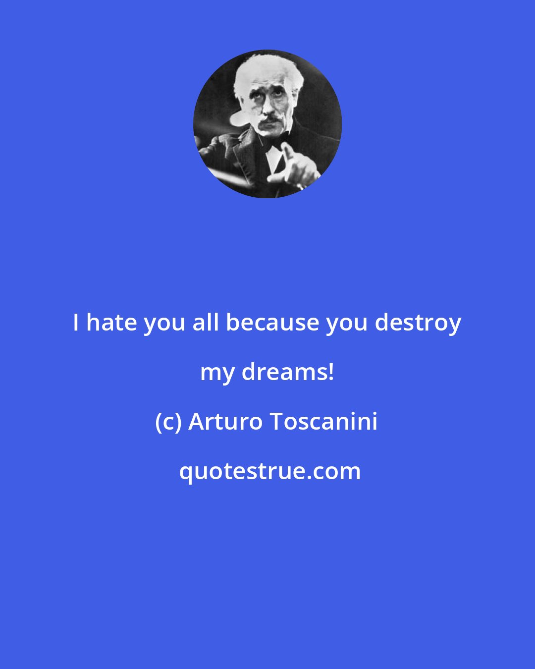 Arturo Toscanini: I hate you all because you destroy my dreams!