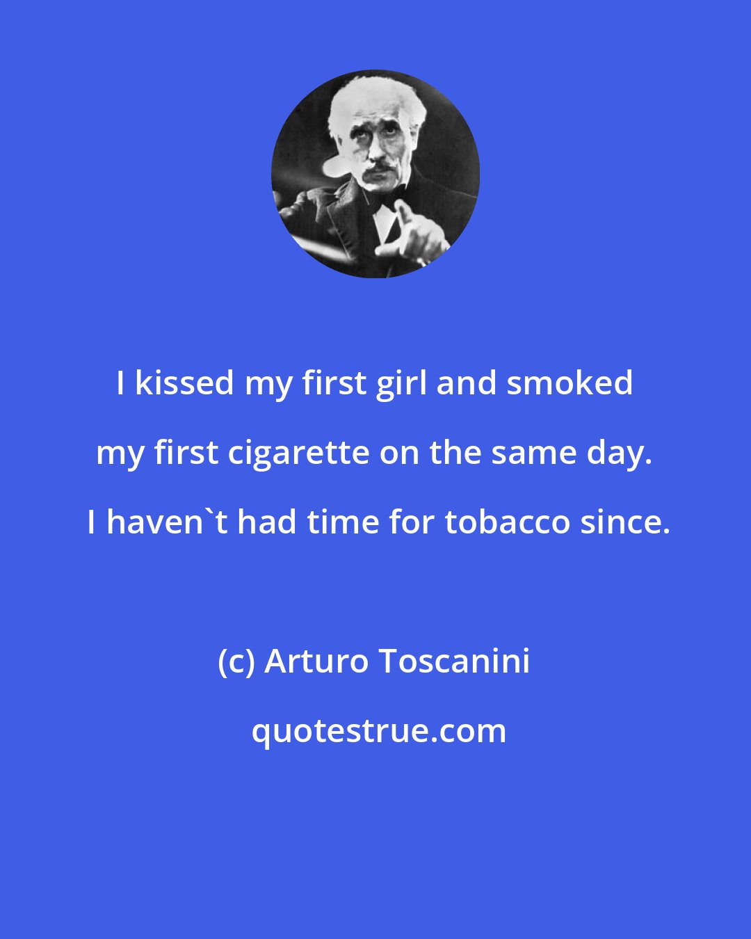 Arturo Toscanini: I kissed my first girl and smoked my first cigarette on the same day.  I haven't had time for tobacco since.