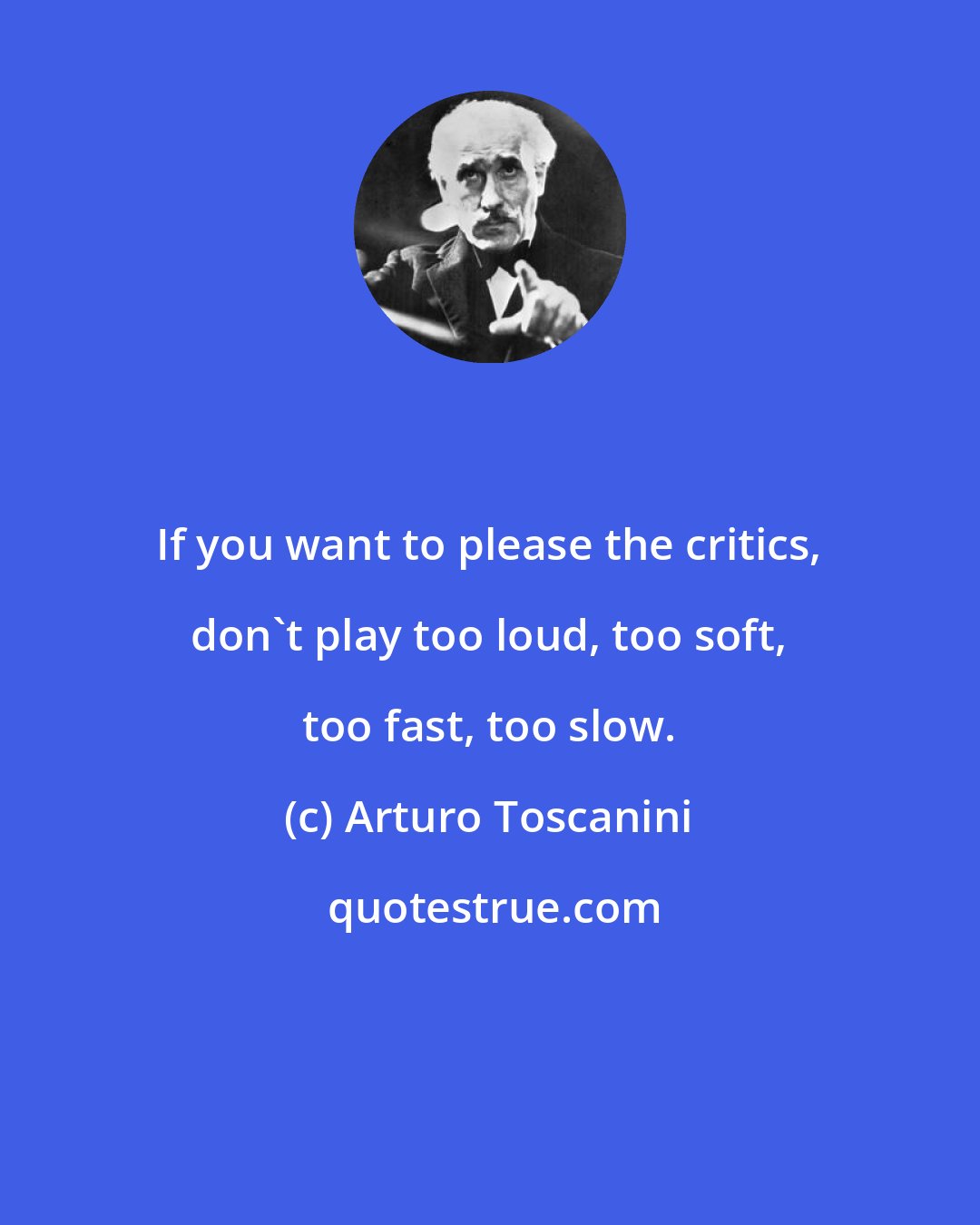Arturo Toscanini: If you want to please the critics, don't play too loud, too soft, too fast, too slow.